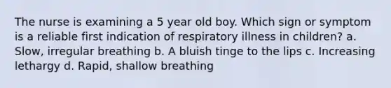 The nurse is examining a 5 year old boy. Which sign or symptom is a reliable first indication of respiratory illness in children? a. Slow, irregular breathing b. A bluish tinge to the lips c. Increasing lethargy d. Rapid, shallow breathing