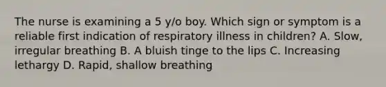 The nurse is examining a 5 y/o boy. Which sign or symptom is a reliable first indication of respiratory illness in children? A. Slow, irregular breathing B. A bluish tinge to the lips C. Increasing lethargy D. Rapid, shallow breathing