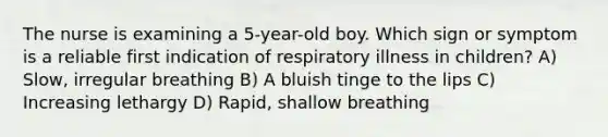 The nurse is examining a 5-year-old boy. Which sign or symptom is a reliable first indication of respiratory illness in children? A) Slow, irregular breathing B) A bluish tinge to the lips C) Increasing lethargy D) Rapid, shallow breathing