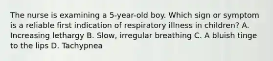 The nurse is examining a 5-year-old boy. Which sign or symptom is a reliable first indication of respiratory illness in children? A. Increasing lethargy B. Slow, irregular breathing C. A bluish tinge to the lips D. Tachypnea