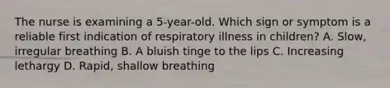 The nurse is examining a 5-year-old. Which sign or symptom is a reliable first indication of respiratory illness in children? A. Slow, irregular breathing B. A bluish tinge to the lips C. Increasing lethargy D. Rapid, shallow breathing