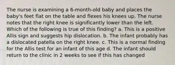 The nurse is examining a 6-month-old baby and places the baby's feet flat on the table and flexes his knees up. The nurse notes that the right knee is significantly lower than the left. Which of the following is true of this finding? a. This is a positive Allis sign and suggests hip dislocation. b. The infant probably has a dislocated patella on the right knee. c. This is a normal finding for the Allis test for an infant of this age d. The infant should return to the clinic in 2 weeks to see if this has changed