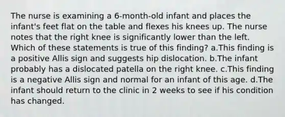 The nurse is examining a 6-month-old infant and places the infant's feet flat on the table and flexes his knees up. The nurse notes that the right knee is significantly lower than the left. Which of these statements is true of this finding? a.This finding is a positive Allis sign and suggests hip dislocation. b.The infant probably has a dislocated patella on the right knee. c.This finding is a negative Allis sign and normal for an infant of this age. d.The infant should return to the clinic in 2 weeks to see if his condition has changed.