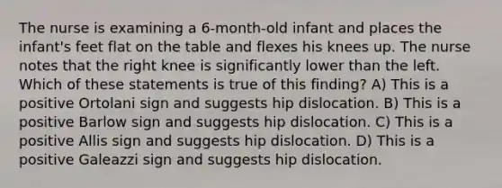 The nurse is examining a 6-month-old infant and places the infant's feet flat on the table and flexes his knees up. The nurse notes that the right knee is significantly lower than the left. Which of these statements is true of this finding? A) This is a positive Ortolani sign and suggests hip dislocation. B) This is a positive Barlow sign and suggests hip dislocation. C) This is a positive Allis sign and suggests hip dislocation. D) This is a positive Galeazzi sign and suggests hip dislocation.