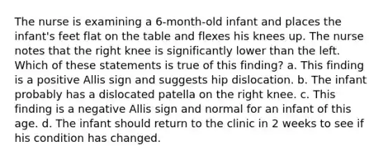 The nurse is examining a 6-month-old infant and places the infant's feet flat on the table and flexes his knees up. The nurse notes that the right knee is significantly lower than the left. Which of these statements is true of this finding? a. This finding is a positive Allis sign and suggests hip dislocation. b. The infant probably has a dislocated patella on the right knee. c. This finding is a negative Allis sign and normal for an infant of this age. d. The infant should return to the clinic in 2 weeks to see if his condition has changed.