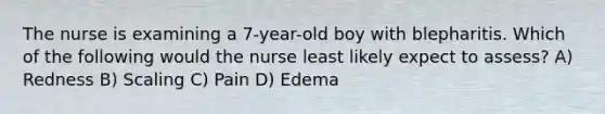 The nurse is examining a 7-year-old boy with blepharitis. Which of the following would the nurse least likely expect to assess? A) Redness B) Scaling C) Pain D) Edema