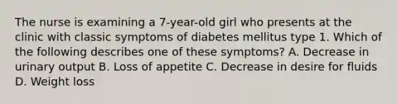 The nurse is examining a 7-year-old girl who presents at the clinic with classic symptoms of diabetes mellitus type 1. Which of the following describes one of these symptoms? A. Decrease in urinary output B. Loss of appetite C. Decrease in desire for fluids D. Weight loss