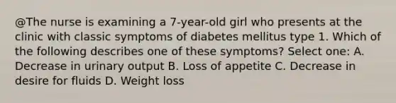 @The nurse is examining a 7-year-old girl who presents at the clinic with classic symptoms of diabetes mellitus type 1. Which of the following describes one of these symptoms? Select one: A. Decrease in urinary output B. Loss of appetite C. Decrease in desire for fluids D. Weight loss