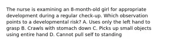 The nurse is examining an 8-month-old girl for appropriate development during a regular check-up. Which observation points to a developmental risk? A. Uses only the left hand to grasp B. Crawls with stomach down C. Picks up small objects using entire hand D. Cannot pull self to standing