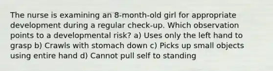 The nurse is examining an 8-month-old girl for appropriate development during a regular check-up. Which observation points to a developmental risk? a) Uses only the left hand to grasp b) Crawls with stomach down c) Picks up small objects using entire hand d) Cannot pull self to standing