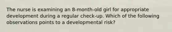 The nurse is examining an 8-month-old girl for appropriate development during a regular check-up. Which of the following observations points to a developmental risk?