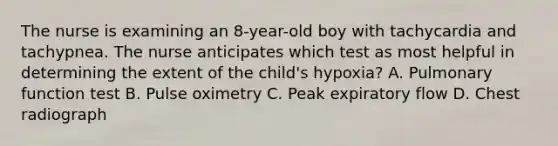 The nurse is examining an 8-year-old boy with tachycardia and tachypnea. The nurse anticipates which test as most helpful in determining the extent of the child's hypoxia? A. Pulmonary function test B. Pulse oximetry C. Peak expiratory flow D. Chest radiograph