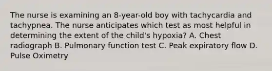 The nurse is examining an 8-year-old boy with tachycardia and tachypnea. The nurse anticipates which test as most helpful in determining the extent of the child's hypoxia? A. Chest radiograph B. Pulmonary function test C. Peak expiratory flow D. Pulse Oximetry