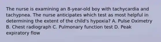 The nurse is examining an 8-year-old boy with tachycardia and tachypnea. The nurse anticipates which test as most helpful in determining the extent of the child's hypoxia? A. Pulse Oximetry B. Chest radiograph C. Pulmonary function test D. Peak expiratory flow