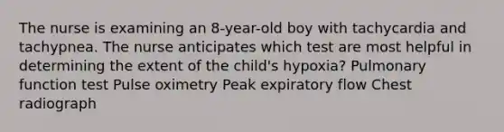 The nurse is examining an 8-year-old boy with tachycardia and tachypnea. The nurse anticipates which test are most helpful in determining the extent of the child's hypoxia? Pulmonary function test Pulse oximetry Peak expiratory flow Chest radiograph