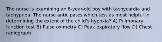 The nurse is examining an 8-year-old boy with tachycardia and tachypnea. The nurse anticipates which test as most helpful in determining the extent of the child's hypoxia? A) Pulmonary function test B) Pulse oximetry C) Peak expiratory flow D) Chest radiograph