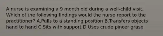 A nurse is examining a 9 month old during a well-child visit. Which of the following findings would the nurse report to the practitioner? A.Pulls to a standing position B.Transfers objects hand to hand C.Sits with support D.Uses crude pincer grasp