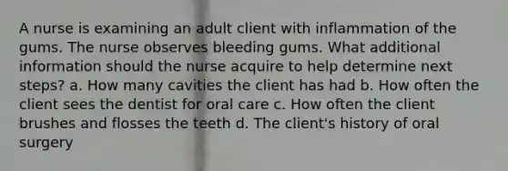 A nurse is examining an adult client with inflammation of the gums. The nurse observes bleeding gums. What additional information should the nurse acquire to help determine next steps? a. How many cavities the client has had b. How often the client sees the dentist for oral care c. How often the client brushes and flosses the teeth d. The client's history of oral surgery