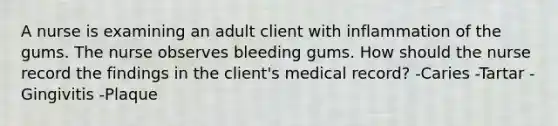 A nurse is examining an adult client with inflammation of the gums. The nurse observes bleeding gums. How should the nurse record the findings in the client's medical record? -Caries -Tartar -Gingivitis -Plaque