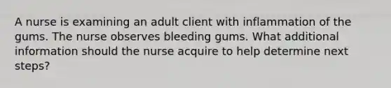 A nurse is examining an adult client with inflammation of the gums. The nurse observes bleeding gums. What additional information should the nurse acquire to help determine next steps?