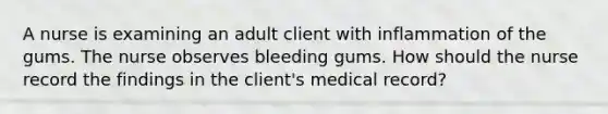 A nurse is examining an adult client with inflammation of the gums. The nurse observes bleeding gums. How should the nurse record the findings in the client's medical record?