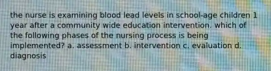 the nurse is examining blood lead levels in school-age children 1 year after a community wide education intervention. which of the following phases of the nursing process is being implemented? a. assessment b. intervention c. evaluation d. diagnosis