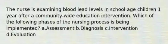 The nurse is examining blood lead levels in school-age children 1 year after a community-wide education intervention. Which of the following phases of the nursing process is being implemented? a.Assessment b.Diagnosis c.Intervention d.Evaluation