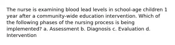 The nurse is examining blood lead levels in school-age children 1 year after a community-wide education intervention. Which of the following phases of the nursing process is being implemented? a. Assessment b. Diagnosis c. Evaluation d. Intervention