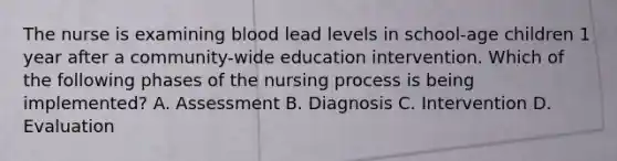 The nurse is examining blood lead levels in school-age children 1 year after a community-wide education intervention. Which of the following phases of the nursing process is being implemented? A. Assessment B. Diagnosis C. Intervention D. Evaluation