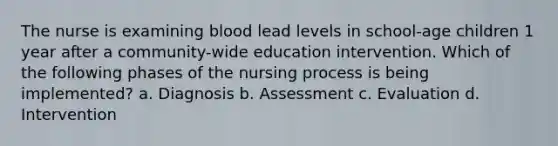 The nurse is examining blood lead levels in school-age children 1 year after a community-wide education intervention. Which of the following phases of the nursing process is being implemented? a. Diagnosis b. Assessment c. Evaluation d. Intervention