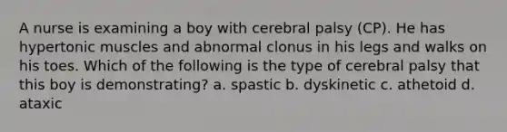 A nurse is examining a boy with cerebral palsy (CP). He has hypertonic muscles and abnormal clonus in his legs and walks on his toes. Which of the following is the type of cerebral palsy that this boy is demonstrating? a. spastic b. dyskinetic c. athetoid d. ataxic