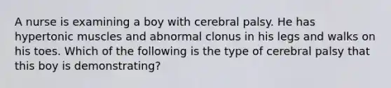 A nurse is examining a boy with cerebral palsy. He has hypertonic muscles and abnormal clonus in his legs and walks on his toes. Which of the following is the type of cerebral palsy that this boy is demonstrating?