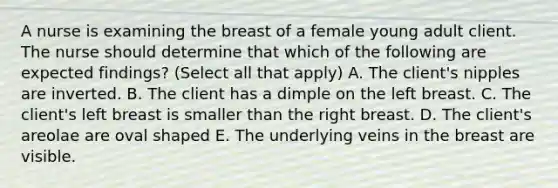 A nurse is examining the breast of a female young adult client. The nurse should determine that which of the following are expected findings? (Select all that apply) A. The client's nipples are inverted. B. The client has a dimple on the left breast. C. The client's left breast is smaller than the right breast. D. The client's areolae are oval shaped E. The underlying veins in the breast are visible.