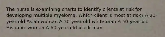 The nurse is examining charts to identify clients at risk for developing multiple myeloma. Which client is most at risk? A 20-year-old Asian woman A 30-year-old white man A 50-year-old Hispanic woman A 60-year-old black man