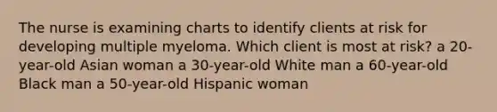 The nurse is examining charts to identify clients at risk for developing multiple myeloma. Which client is most at risk? a 20-year-old Asian woman a 30-year-old White man a 60-year-old Black man a 50-year-old Hispanic woman