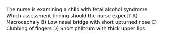 The nurse is examining a child with fetal alcohol syndrome. Which assessment finding should the nurse expect? A) Macrocephaly B) Low nasal bridge with short upturned nose C) Clubbing of fingers D) Short philtrum with thick upper lips