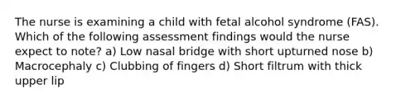 The nurse is examining a child with fetal alcohol syndrome (FAS). Which of the following assessment findings would the nurse expect to note? a) Low nasal bridge with short upturned nose b) Macrocephaly c) Clubbing of fingers d) Short filtrum with thick upper lip