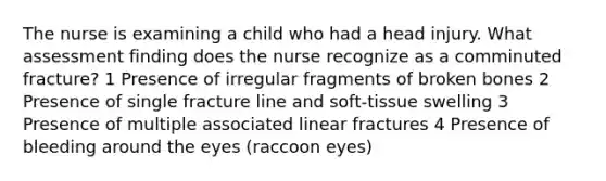 The nurse is examining a child who had a head injury. What assessment finding does the nurse recognize as a comminuted fracture? 1 Presence of irregular fragments of broken bones 2 Presence of single fracture line and soft-tissue swelling 3 Presence of multiple associated linear fractures 4 Presence of bleeding around the eyes (raccoon eyes)