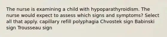 The nurse is examining a child with hypoparathyroidism. The nurse would expect to assess which signs and symptoms? Select all that apply. capillary refill polyphagia Chvostek sign Babinski sign Trousseau sign