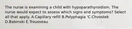 The nurse is examining a child with hypoparathyroidism. The nurse would expect to assess which signs and symptoms? Select all that apply. A.Capillary refill B.Polyphagia 'C.Chvostek D.Babinski E.Trousseau