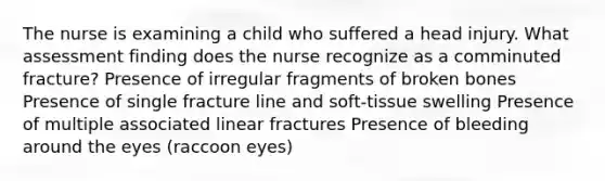 The nurse is examining a child who suffered a head injury. What assessment finding does the nurse recognize as a comminuted fracture? Presence of irregular fragments of broken bones Presence of single fracture line and soft-tissue swelling Presence of multiple associated linear fractures Presence of bleeding around the eyes (raccoon eyes)