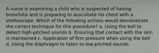 A nurse is examining a child who is suspected of having bronchitis and is preparing to auscultate his chest with a stethoscope. Which of the following actions would demonstrate the correct technique for this procedure? a. Using the bell to detect high-pitched sounds b. Ensuring that contact with the skin is maintained c. Application of firm pressure when using the bell d. Using the diaphragm to listen to low-pitched sounds