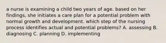 a nurse is examining a child two years of age. based on her findings, she initiates a care plan for a potential problem with normal growth and development. which step of the nursing process identifies actual and potential problems? A. assessing B. diagnosing C. planning D. implementing