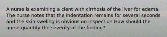 A nurse is examining a clent with cirrhosis of the liver for edema. The nurse notes that the indentation remains for several seconds and the skin sweling is obvious on inspection How should the nurse quantify the severity of the finding?