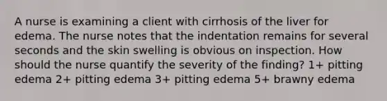 A nurse is examining a client with cirrhosis of the liver for edema. The nurse notes that the indentation remains for several seconds and the skin swelling is obvious on inspection. How should the nurse quantify the severity of the finding? 1+ pitting edema 2+ pitting edema 3+ pitting edema 5+ brawny edema