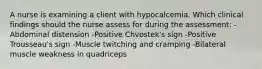 A nurse is examining a client with hypocalcemia. Which clinical findings should the nurse assess for during the assessment: -Abdominal distension -Positive Chvostek's sign -Positive Trousseau's sign -Muscle twitching and cramping -Bilateral muscle weakness in quadriceps