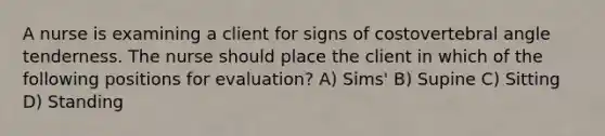 A nurse is examining a client for signs of costovertebral angle tenderness. The nurse should place the client in which of the following positions for evaluation? A) Sims' B) Supine C) Sitting D) Standing