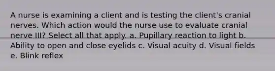 A nurse is examining a client and is testing the client's cranial nerves. Which action would the nurse use to evaluate cranial nerve III? Select all that apply. a. Pupillary reaction to light b. Ability to open and close eyelids c. Visual acuity d. Visual fields e. Blink reflex