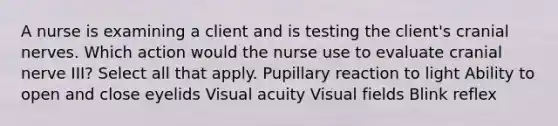 A nurse is examining a client and is testing the client's cranial nerves. Which action would the nurse use to evaluate cranial nerve III? Select all that apply. Pupillary reaction to light Ability to open and close eyelids Visual acuity Visual fields Blink reflex