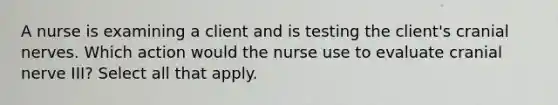 A nurse is examining a client and is testing the client's cranial nerves. Which action would the nurse use to evaluate cranial nerve III? Select all that apply.